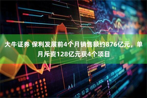 大牛证券 保利发展前4个月销售额约876亿元，单月斥资128亿元获4个项目