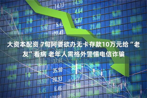 大资本配资 7旬阿婆欲办无卡存款10万元给“老友”看病 老年人需格外警惕电信诈骗