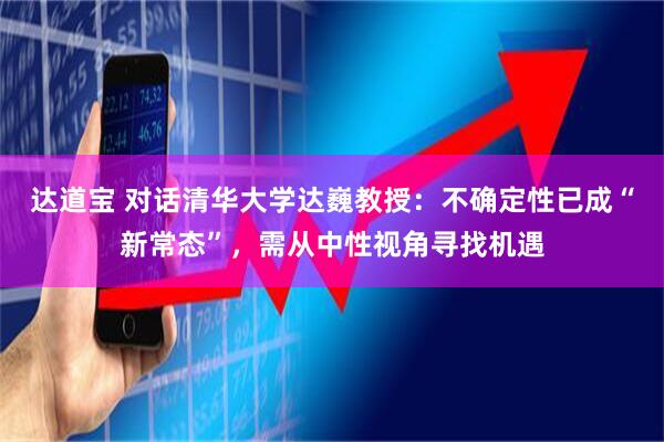 达道宝 对话清华大学达巍教授：不确定性已成“新常态”，需从中性视角寻找机遇