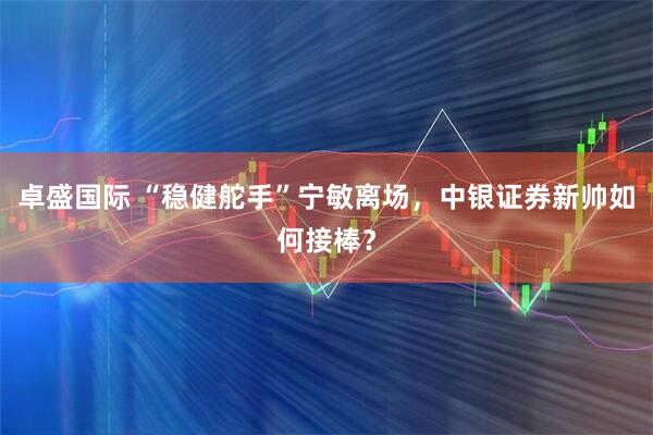 卓盛国际 “稳健舵手”宁敏离场，中银证券新帅如何接棒？