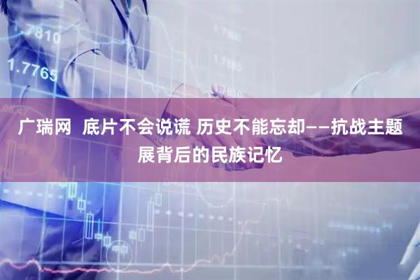 广瑞网  底片不会说谎 历史不能忘却——抗战主题展背后的民族记忆