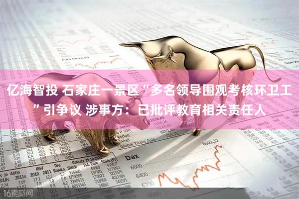 亿海智投 石家庄一景区“多名领导围观考核环卫工”引争议 涉事方：已批评教育相关责任人