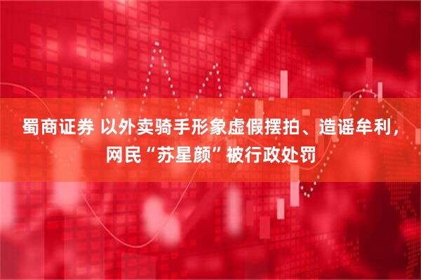 蜀商证券 以外卖骑手形象虚假摆拍、造谣牟利，网民“苏星颜”被行政处罚