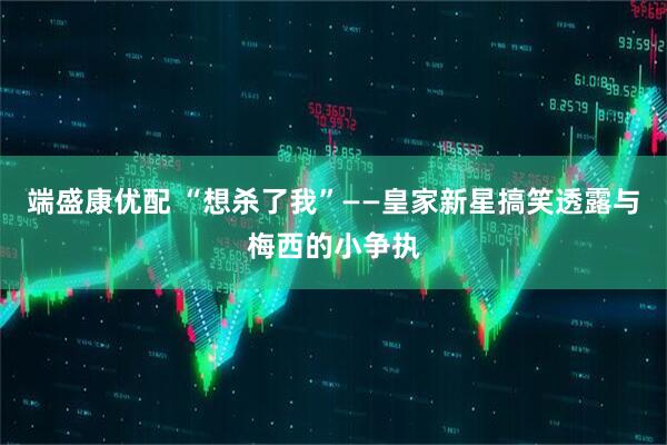 端盛康优配 “想杀了我”——皇家新星搞笑透露与梅西的小争执