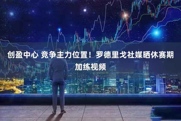 创盈中心 竞争主力位置！罗德里戈社媒晒休赛期加练视频