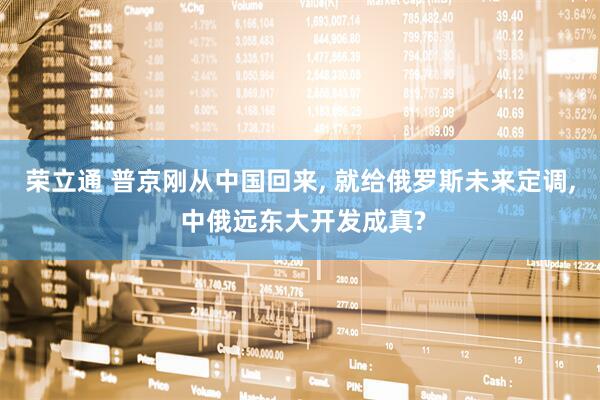荣立通 普京刚从中国回来, 就给俄罗斯未来定调, 中俄远东大开发成真?