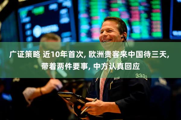 广证策略 近10年首次, 欧洲贵客来中国待三天, 带着两件要事, 中方认真回应