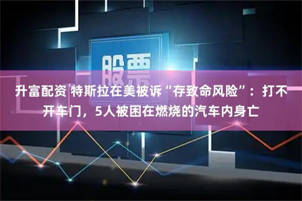升富配资 特斯拉在美被诉“存致命风险”：打不开车门，5人被困在燃烧的汽车内身亡