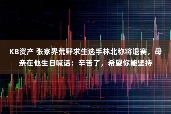 KB资产 张家界荒野求生选手林北称将退赛，母亲在他生日喊话：辛苦了，希望你能坚持