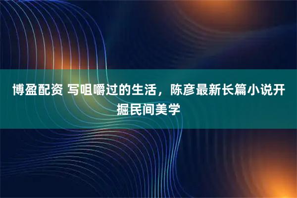 博盈配资 写咀嚼过的生活，陈彦最新长篇小说开掘民间美学