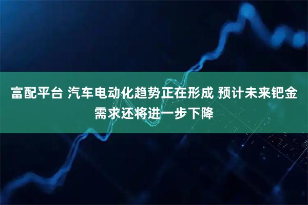 富配平台 汽车电动化趋势正在形成 预计未来钯金需求还将进一步下降