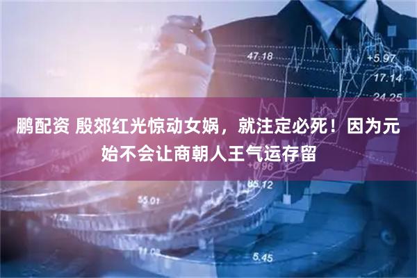 鹏配资 殷郊红光惊动女娲，就注定必死！因为元始不会让商朝人王气运存留