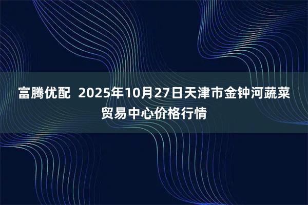 富腾优配  2025年10月27日天津市金钟河蔬菜贸易中心价格行情
