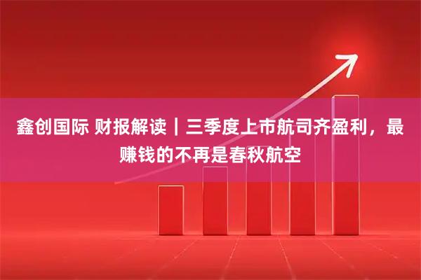 鑫创国际 财报解读｜三季度上市航司齐盈利，最赚钱的不再是春秋航空