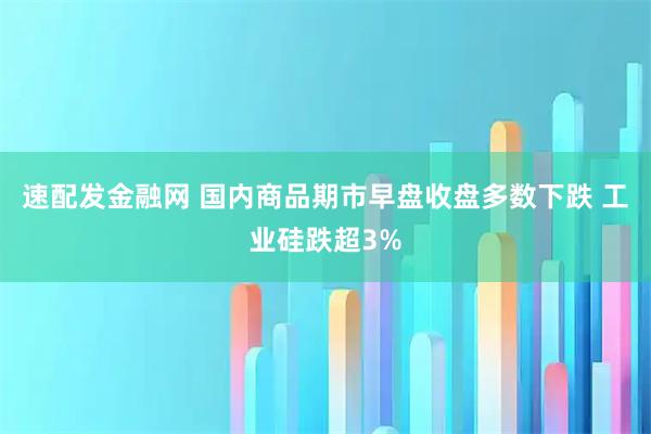 速配发金融网 国内商品期市早盘收盘多数下跌 工业硅跌超3%