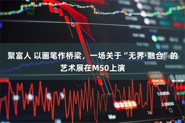 聚富人 以画笔作桥梁，一场关于“无界·融合”的艺术展在M50上演
