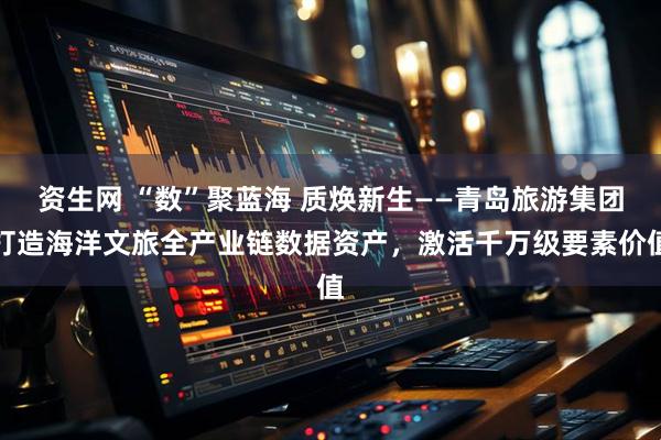 资生网 “数”聚蓝海 质焕新生——青岛旅游集团打造海洋文旅全产业链数据资产，激活千万级要素价值