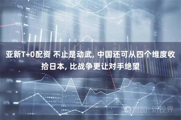 亚新T+0配资 不止是动武, 中国还可从四个维度收拾日本, 比战争更让对手绝望
